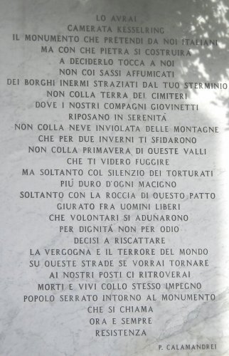  Lo avrai<br />
camerata Kesselring<br />
il monumento che pretendi da noi italiani<br />
ma con che pietra si costruirà<br />
a deciderlo tocca a noi.<br />
<br />
Non coi sassi affumicati<br />
dei borghi inermi straziati dal tuo sterminio<br />
non colla terra dei cimiteri<br />
dove i nostri compagni giovinetti<br />
riposano in serenità<br />
non colla neve inviolata delle montagne<br />
che per due inverni ti sfidarono<br />
non colla primavera di queste valli<br />
che ti videro fuggire.<br />
<br />
Ma soltanto col silenzio del torturati<br />
più duro d'ogni macigno<br />
soltanto con la roccia di questo patto<br />
giurato fra uomini liberi<br />
che volontari si adunarono<br />
per dignità e non per odio<br />
decisi a riscattare<br />
la vergogna e il terrore del mondo.<br />
<br />
Su queste strade se vorrai tornare<br />
ai nostri posti ci ritroverai<br />
morti e vivi collo stesso impegno<br />
popolo serrato intorno al monumento<br />
che si chiama<br />
ora e sempre<br />
RESISTENZA<br />
<br />
P. Calamandrei